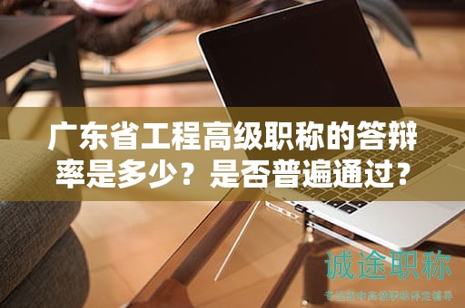廣東省工程高級職稱的答辯率是多少？是否普遍通過？
