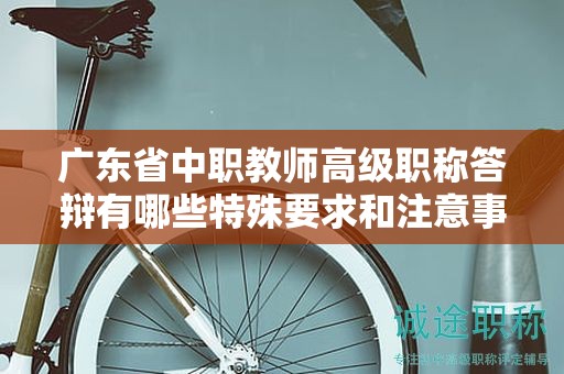廣東省中職教師高級職稱答辯有哪些特殊要求和注意事項？