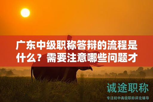 廣東中級職稱答辯的流程是什么？需要注意哪些問題才能順利通過？