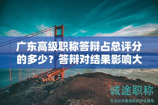 廣東高級職稱答辯占總評分的多少？答辯對結果影響大嗎？