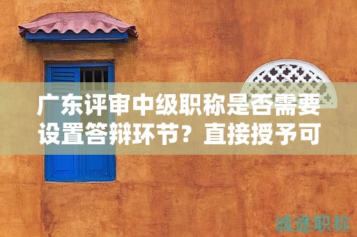 廣東評(píng)審中級(jí)職稱是否需要設(shè)置答辯環(huán)節(jié)？直接授予可能性大嗎？