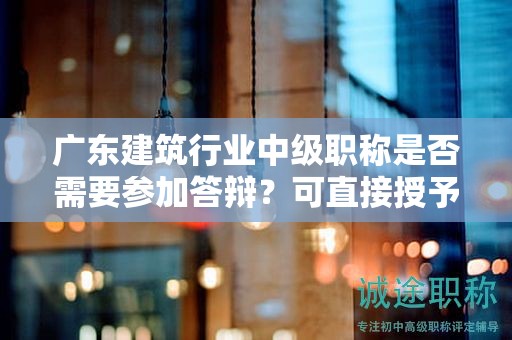廣東建筑行業(yè)中級(jí)職稱(chēng)是否需要參加答辯？可直接授予嗎？