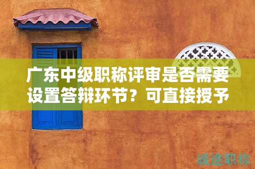 廣東中級(jí)職稱評(píng)審是否需要設(shè)置答辯環(huán)節(jié)？可直接授予嗎？