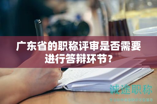 廣東省的職稱評審是否需要進行答辯環(huán)節(jié)？