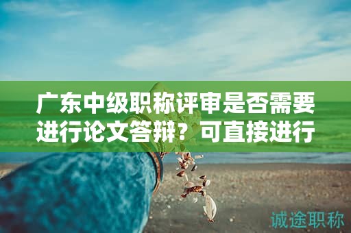 廣東中級(jí)職稱評(píng)審是否需要進(jìn)行論文答辯？可直接進(jìn)行論文評(píng)審嗎？
