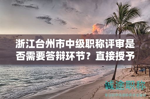 浙江臺(tái)州市中級(jí)職稱(chēng)評(píng)審是否需要答辯環(huán)節(jié)？直接授予的可能性大嗎？