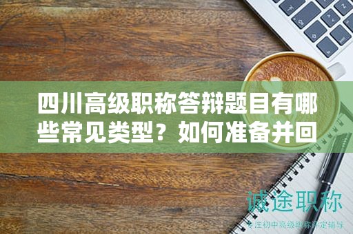 四川高級職稱答辯題目有哪些常見類型？如何準備并回答答辯問題？
