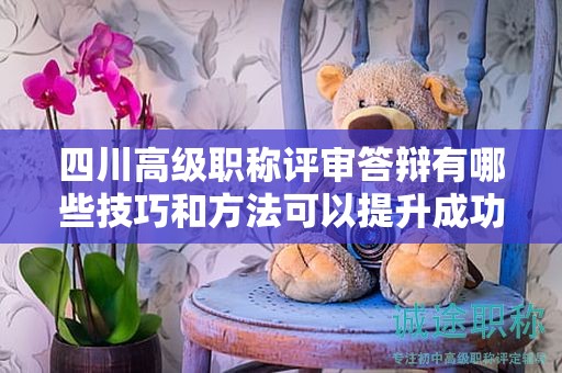 四川高級職稱評審答辯有哪些技巧和方法可以提升成功率？如何展現個人專業(yè)素養(yǎng)和領導能力？