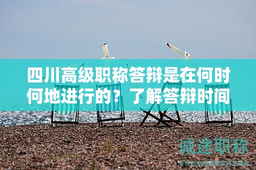 四川高級(jí)職稱答辯是在何時(shí)何地進(jìn)行的？了解答辯時(shí)間和地點(diǎn)安排