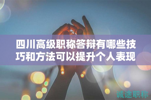四川高級職稱答辯有哪些技巧和方法可以提升個人表現(xiàn)？如何展示專業(yè)素養(yǎng)和領導能力？