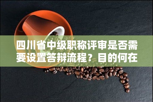 四川省中級職稱評審是否需要設置答辯流程？目的何在？