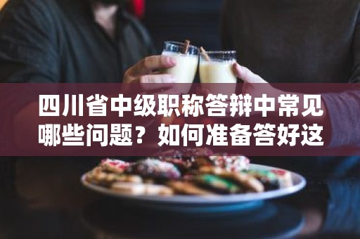 四川省中級(jí)職稱答辯中常見哪些問題？如何準(zhǔn)備答好這些問題？