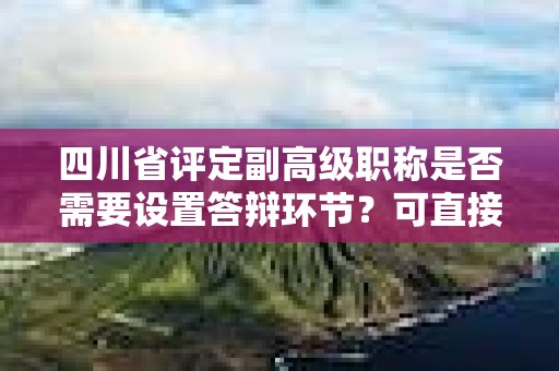 四川省評(píng)定副高級(jí)職稱是否需要設(shè)置答辯環(huán)節(jié)？可直接授予嗎？