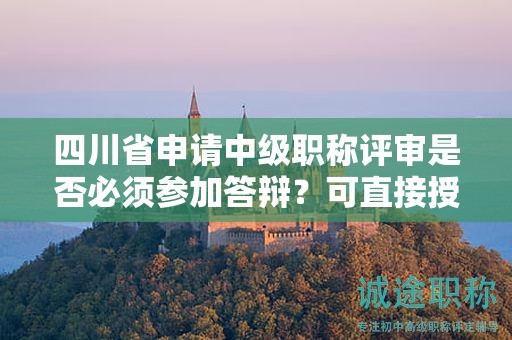 四川省申請中級職稱評審是否必須參加答辯？可直接授予嗎？