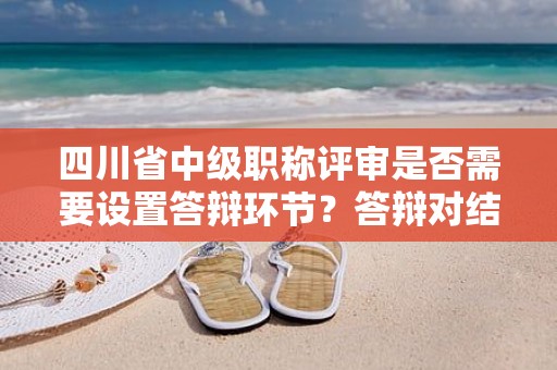 四川省中級(jí)職稱評(píng)審是否需要設(shè)置答辯環(huán)節(jié)？答辯對(duì)結(jié)果有多大影響？