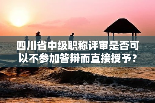 四川省中級職稱評審是否可以不參加答辯而直接授予？