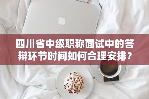 四川省中級職稱面試中的答辯環(huán)節(jié)時間如何合理安排？