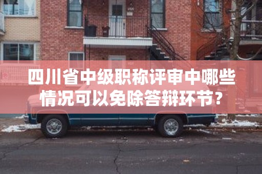 四川省中級(jí)職稱評(píng)審中哪些情況可以免除答辯環(huán)節(jié)？