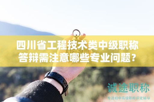 四川省工程技術(shù)類中級職稱答辯需注意哪些專業(yè)問題？