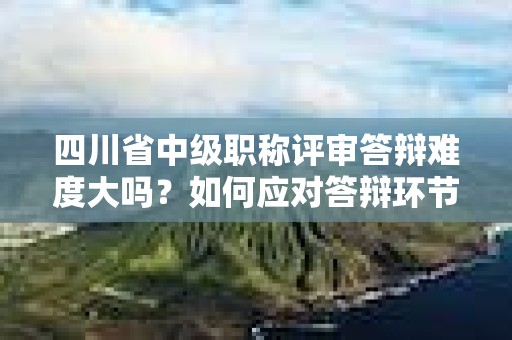 四川省中級(jí)職稱評(píng)審答辯難度大嗎？如何應(yīng)對(duì)答辯環(huán)節(jié)？