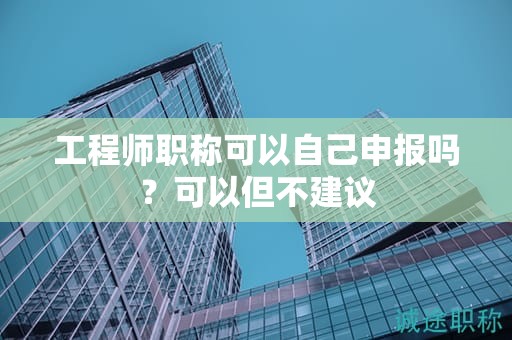 工程師職稱可以自己申報嗎？可以但不建議