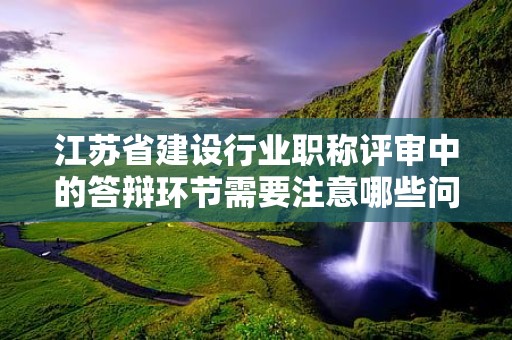 江蘇省建設(shè)行業(yè)職稱評審中的答辯環(huán)節(jié)需要注意哪些問題？