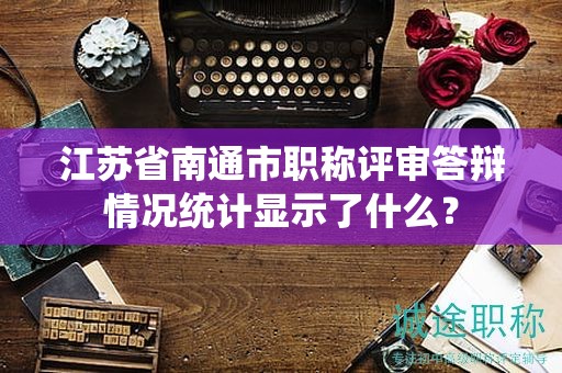 江蘇省南通市職稱評(píng)審答辯情況統(tǒng)計(jì)顯示了什么？