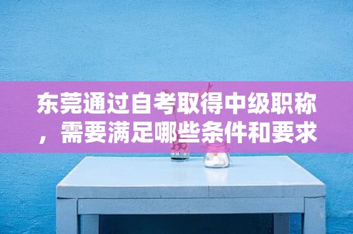 東莞通過自考取得中級職稱，需要滿足哪些條件和要求？