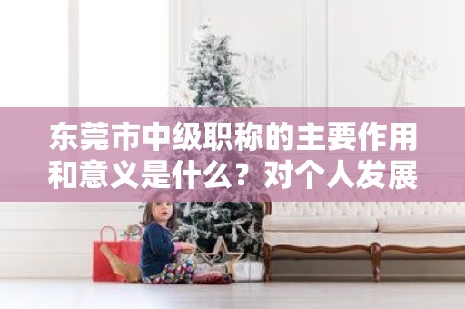 東莞市中級(jí)職稱的主要作用和意義是什么？對(duì)個(gè)人發(fā)展有何幫助？