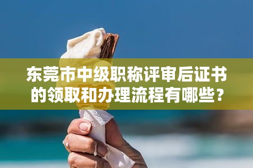東莞市中級職稱評審后證書的領(lǐng)取和辦理流程有哪些？需要哪些材料？