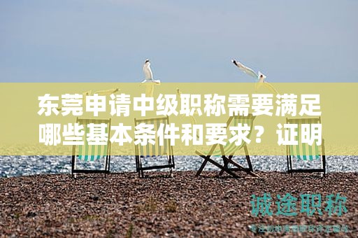 東莞申請(qǐng)中級(jí)職稱需要滿足哪些基本條件和要求？證明材料有哪些？