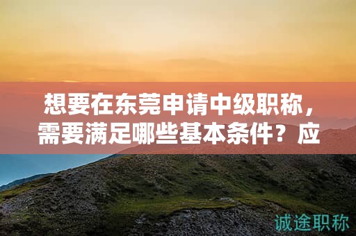 想要在東莞申請中級職稱，需要滿足哪些基本條件？應該如何準備？