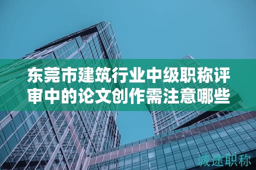 東莞市建筑行業(yè)中級職稱評審中的論文創(chuàng)作需注意哪些要點？