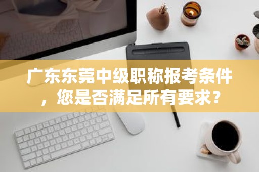 廣東東莞中級職稱報考條件，您是否滿足所有要求？