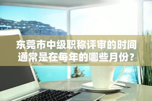 東莞市中級(jí)職稱評(píng)審的時(shí)間通常是在每年的哪些月份？如何掌握時(shí)間？