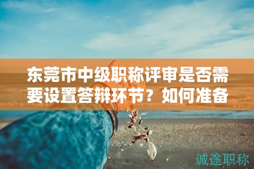 東莞市中級職稱評審是否需要設置答辯環(huán)節(jié)？如何準備答辯？