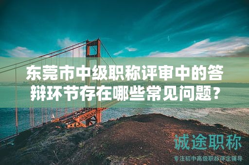 東莞市中級職稱評審中的答辯環(huán)節(jié)存在哪些常見問題？如何準備？