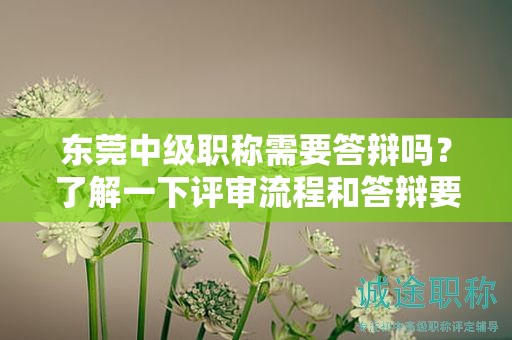 東莞中級(jí)職稱需要答辯嗎？了解一下評(píng)審流程和答辯要求
