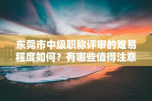東莞市中級(jí)職稱評(píng)審的難易程度如何？有哪些值得注意的重點(diǎn)和技巧？