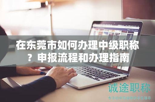 在東莞市如何辦理中級職稱？申報流程和辦理指南
