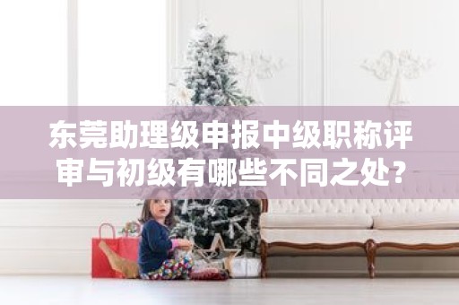 東莞助理級申報中級職稱評審與初級有哪些不同之處？需要注意什么？