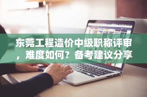 東莞工程造價中級職稱評審，難度如何？備考建議分享