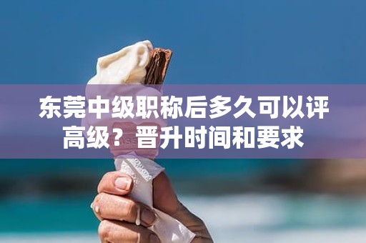 東莞中級(jí)職稱(chēng)后多久可以評(píng)高級(jí)？晉升時(shí)間和要求