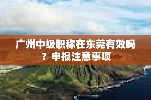 廣州中級職稱在東莞有效嗎？申報(bào)注意事項(xiàng)
