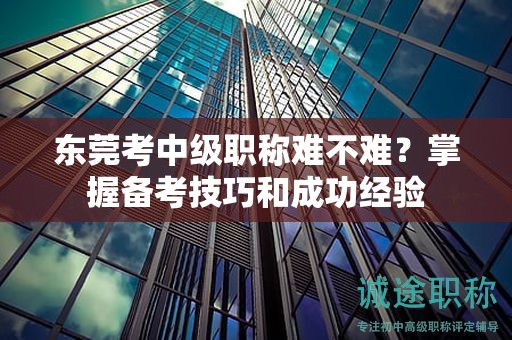 東莞考中級職稱難不難？掌握備考技巧和成功經驗
