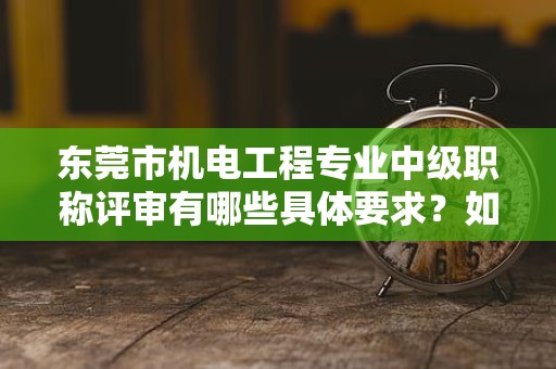 東莞市機(jī)電工程專業(yè)中級職稱評審有哪些具體要求？如何備考？