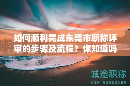 如何順利完成東莞市職稱評審的步驟及流程？你知道嗎？