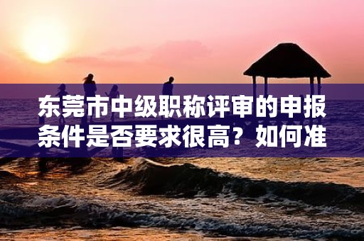 東莞市中級(jí)職稱評(píng)審的申報(bào)條件是否要求很高？如何準(zhǔn)確了解各項(xiàng)指標(biāo)？