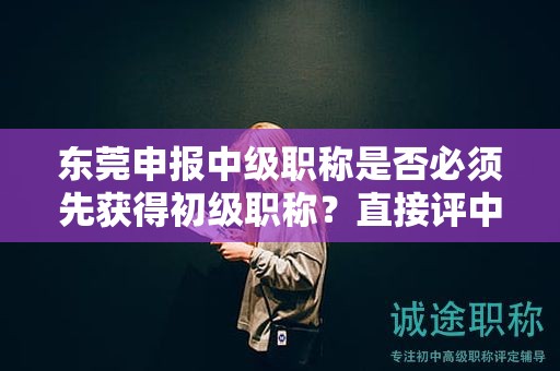 東莞申報中級職稱是否必須先獲得初級職稱？直接評中級的可能性大嗎？