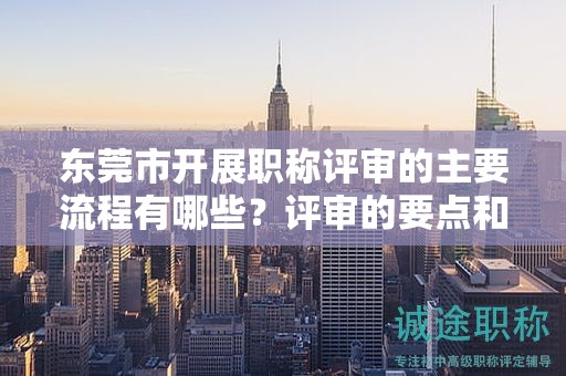 東莞市開展職稱評審的主要流程有哪些？評審的要點(diǎn)和注意事項(xiàng)？